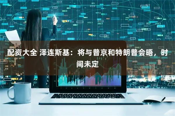 配资大全 泽连斯基：将与普京和特朗普会晤，时间未定