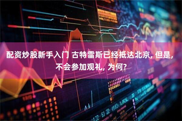 配资炒股新手入门 古特雷斯已经抵达北京, 但是, 不会参加观礼, 为何?