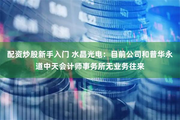 配资炒股新手入门 水晶光电：目前公司和普华永道中天会计师事务所无业务往来