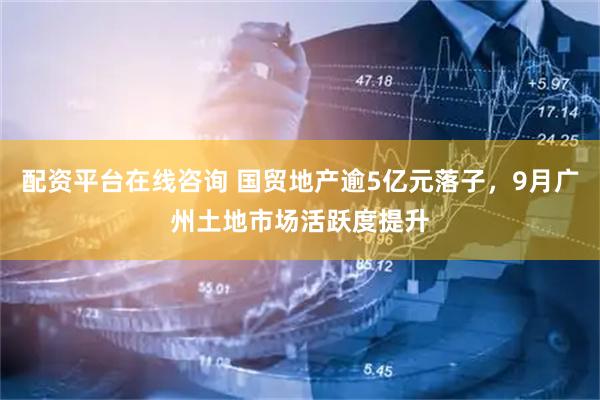 配资平台在线咨询 国贸地产逾5亿元落子，9月广州土地市场活跃度提升